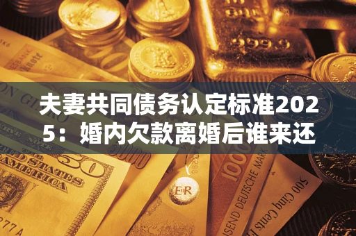 北京夫妻共同债务认定标准2025：婚内欠款离婚后谁来还？