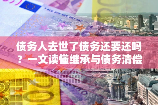 北京债务人去世了债务还要还吗？一文读懂继承与债务清偿