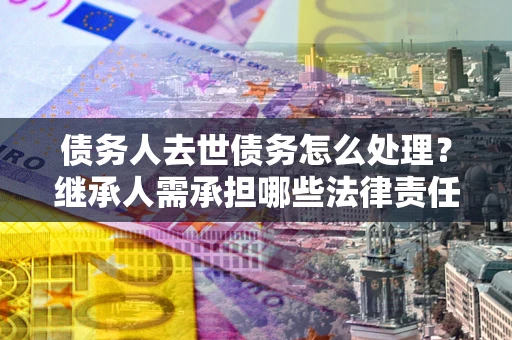 北京债务人去世债务怎么处理？继承人需承担哪些法律责任？
