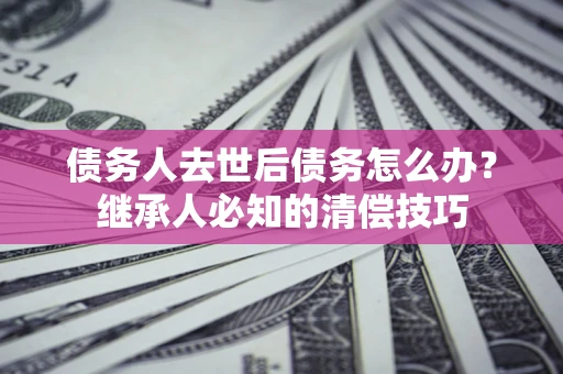 北京债务人去世后债务怎么办？继承人必知的清偿技巧